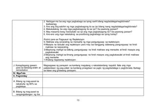 2. Naibigan mo ba ang mga pagbabago sa iyong sarili bilang nagdadalaga/nagbibinata?
Ipaliwanag.
3. Ano ang ibig sabihin ng mga pagbabagong ito sa iyo bilang isang nagdadalaga/nagbibinata?
4. Makatutulong ba ang mga pagbabagong ito sa iyo? Sa paanong paraan?
5. May masama bang maidudulot sa iyo ang mga pagbabagong ito? Sa paanong paraan?
6. Ano-ano ang mga nakatulong sa positibong pagbabago sa iyong buhay?
Rubric para sa Pagsusuri ng Repleksiyon
5- Malinaw ang ipinarating na mensahe ng mga pangungusap sa repleksiyon.
4-Maayos na naisulat ang repleksyon pero may isa hanggang dalawang pangungusap na hindi
malinaw na naiparating,
3-Mayroong mahigit sa tatlong pangungusap na hindi malinaw ang mensahe at hindi maayos ang
pagkakasulat.
2-Mayroong mahigit sa limang pangungusap na hindi maayos ang pagkakasulat at hindi malinaw
ang mensahe.
1-Walang nagawang repleksiyon.
J. Karagdagang gawain
para sa takdang-aralin at
remediation
Magsagawa ng panayam sa kanilang magulang o nakatatandang kapatid. Itala ang mga
palatandaan ng pag-unlad na kanilang pinagdaan sa yugto ng pagdadalaga o pagbibinata. Ibahagi
sa klase ang ginawang panayam.
IV. MgaTala
V. Pagninilay
A. Bilang ng mag-aaral na
nakakuha ng 80% sa
pagtataya.
B. Bilang ng mag-aaral na
nangangailangan ng iba
13
 