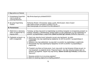 3. Mga pahina sa Teksbuk
4. Karagdagang Kagamitan
mula sa portal ng
Learning Resource
http://lrmds.deped.gov.ph/detail/23/5331
B. Iba pang Kagamitang
Panturo
Panturong Biswal: LCD projector, laptop, puzzle, Manila paper, strips of paper
https://www.youtube.com/watch?v=4M2UcT3c-HA
https://www.google.com.ph/search?q=infancy&espv=2
III. Pamamaraan
A. Balik-Aral sa nakaraang
aralin at pagsisimula ng
bagong aralin.
Tumawag ng ilang mag-aaral na magbabahagi ng kanilang kasagutan sa isinagawang panayam sa
kanilang magulang o nakatatandang kapatid tungkol sa mga palatandaan ng mga pagbabago sa
panahon ng pagdadalaga o pagbibinata. (Gawin sa loob ng 5 minuto) (Reflective Approach)
B. Paghahabi sa layunin ng
aralin at pagganyak
A. Gamit ang objective board, babasahin ng guro ang mga layunin ng aralin.
1. Natatanggap ang mga pagbabagong nagaganap sa sarili sa panahon ng pagdadalaga at
pagbibinata.
2. Natutukoy ang mga palatandaan ng pag-unlad sa panahon ng pagdadalaga o pagbibinata.
3. Naisasadula ang mga pagbabagong nagaganap sa sarili sa panahon ng pagdadalaga o
pagbibinata.
B. Pangkatin ang klase sa limang grupo, buuin ang puzzle ng mga larawang ibibigay ng guro na
may kaugnayan sa pagtanda ng tao. Pagsunud-sunurin ang mga nabuong larawan ayon sa
panahon ng pagtanda. Sagutin ang mga tanong: (Gawin sa loob ng 5 minuto) (Collaborative
Approach)
1. Nasaang panahon ka na ng iyong pagkatao?
2. Bakit mo nasabing angkop ka sa napiling panahon?
16
 
