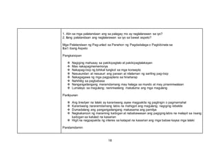 1. Alin sa mga palatandaan ang sa palagay mo ay naglalarawan sa iyo?
2. Ilang palatandaan ang naglalarawan sa iyo sa bawat aspeto?
Mga Palatandaan ng Pag-unlad sa Panahon ng Pagdadalaga o Pagbibinata sa
Iba’t ibang Aspeto
Pangkaisipan
 Nagiging mahusay sa pakikipagtalo at pakikipagtalakayan
 Mas nakapagmememorya
 Nakapag-iisip ng lohikal tungkol sa mga konsepto
 Nasusundan at nasusuri ang paraan at nilalaman ng sariling pag-iisip
 Nakagagawa ng mga pagpaplano sa hinaharap
 Nahihilig sa pagbabasa
 Nangangailangang maramdamang may halaga sa mundo at may pinaniniwalaan
 Lumalayo sa magulang; naniniwalang makaluma ang mga magulang
Panlipunan
 Ang tinedyer na lalaki ay karaniwang ayaw magpakita ng pagtingin o pagmamahal
 Karaniwang nararamdamang labis na mahigpit ang magulang; nagiging rebelde
 Dumadalang ang pangangailangang makasama ang pamilya
 Nagkakaroon ng maraming kaibigan at nababawasan ang pagiging labis na malapit sa iisang
kaibigan sa katulad na kasarian
 Higit na nagpapakita ng interes sa katapat na kasarian ang mga babae kaysa mga lalaki
Pandamdamin
18
 