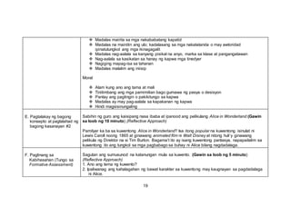  Madalas mairita sa mga nakababatang kapatid
 Madalas na mainitin ang ulo; kadalasang sa mga nakatatanda o may awtoridad
ipinatutungkol ang mga ikinagagalit
 Madalas nag-aalala sa kanyang pisikal na anyo, marka sa klase at pangangatawan
 Nag-aalala sa kasikatan sa hanay ng kapwa mga tinedyer
 Nagiging mapag-isa sa tahanan
 Madalas malalim ang iniisip
Moral
 Alam kung ano ang tama at mali
 Tinitimbang ang mga pamimilian bago gumawa ng pasya o desisyon
 Pantay ang pagtingin o pakikitungo sa kapwa
 Madalas ay may pag-aalala sa kapakanan ng kapwa
 Hindi magsisinungaling
E. Pagtalakay ng bagong
konsepto at paglalahad ng
bagong kasanayan #2
Sabihin ng guro ang kaisipang nasa ibaba at ipanood ang pelikulang Alice in Wonderland (Gawin
sa loob ng 10 minuto) (Reflective Approach)
Pamilyar ka ba sa kuwentong Alice in Wonderland? Isa itong popular na kuwentong isinulat ni
Lewis Caroll noong 1865 at ginawang animated film ni Walt Disney at nitong huli’y ginawang
pelikula ng Direktor na si Tim Burton. Bagama’t ito ay isang kuwentong pantasya, napapailalim sa
kuwentong ito ang tungkol sa mga pagbabago sa buhay ni Alice bilang nagdadalaga.
F. Paglinang sa
Kabihasahan (Tungo sa
Formative Assessment)
Sagutan ang sumusunod na katanungan mula sa kuwento. (Gawin sa loob ng 5 minuto)
(Reflective Approach)
1. Ano ang tema ng kuwento?
2. Ipaliwanag ang kahalagahan ng bawat karakter sa kuwentong may kaugnayan sa pagdadalaga
ni Alice.
19
 