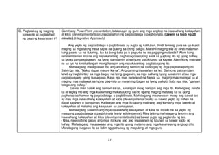 27
D. Pagtalakay ng bagong
konsepto at paglalahad
ng bagong kasanayan #1
Gamit ang PowerPoint presentation, tatalakayin ng guro ang mga angkop na inaasahang kakayahan
at kilos (developmental tasks) sa panahon ng pagdadalaga o pagbibinata. (Gawin sa loob ng 20
minuto) (Integrative Approach)
Ang yugto ng pagdadalaga o pagbibinata ay yugto ng kalituhan, hindi lamang para sa iyo kundi
maging sa mga taong nasa sapat na gulang sa iyong paligid. Marahil maging sila ay hindi malaman
kung paano ka na ituturing. Isa ka bang bata pa o papunta na sa pagiging matanda? Alam kong
nararamdaman mo na ang napakaraming pagbabago sa iyong sarili sa yugtong ito ng iyong buhay,
sa iyong pangangatawan, sa iyong damdamin at sa iyong pakikitungo sa kapwa. Alam kong malinaw
na sa iyo na kinakailangan mong harapin ang napakaraming pagbabagong ito.
Mahalagang malagpasan mo ang anumang hamon na ibinibigay ng mga pagbabagong ito.
Sabi nga nila, “Naku, dapat mature ka na”. Ang daming inaasahan sa iyo. Sa iyong pakiramdam
lahat ay naghihintay sa mga bagay na iyong gagawin, sa mga salitang iyong sasabihin at sa mga
pagpapasyang iyong isasagawa. Kaya nga mas nararapat na handa ka, maging mas maingat ka at
maging mas malawak sa iyong pag-iisip sa maraming bagay sa iyong paligid. Sabi nga nila, “ganyan
talaga ang buhay.”
Gaano man kalaki ang hamon sa iyo, kailangan mong harapin ang mga ito. Kailangang handa
ka at taglay mo ang mga kaalamang makatutulong sa iyo upang maging matatag ka sa iyong
pagharap sa hamon ng pagdadalaga o pagbibinata. Mahalagang maunawaan mong ang bawat tao
ay may mga inaasahang kakayahan at kilos (developmental tasks) sa bawat yugto ng buhay na
dapat tugunan o gampanan. Kailangan ang mga ito upang malinang ang kanyang mga talento at
kakayahan at matamo ang kaayusan sa pamayanan.
Mahalagang kilalanin ang mga inaasahang kakayahan at kilos na ito lalo na sa yugto ng
maagang pagdadalaga o pagbibinata (early adolescence). May tatlong mahalagang layunin ang
inaasahang kakayahan at kilos (developmental tasks) sa bawat yugto ng pagtanda ng tao.
- Una, nagsisilbing gabay ang mga ito kung ano ang inaasahan ng lipunan sa bawat yugto ng
buhay. Mahalagang maunawaan ang mga ito upang matamo ang mga kasanayang angkop dito.
Mahalagang isagawa ito sa ilalim ng patnubay ng magulang at mga guro.
 