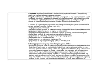 28
- Pangalawa, nagsisilbing pangganyak o motibasyon ang mga ito sa binatilyo o dalagita upang
gawin niya ang mga inaasahan sa kanya ng lipunan.
- Pangatlo, malilinang ang kakayahang iakma ang kanyang sarili sa mga bagong sitwasyon; kaya’t
maiiwasan ang stress o nakahihiyang reaksyon dahil makapaghahanda siyang harapin ang mga
ito. Halimbawa, ang batang nagmamasid sa paraan ng pakikitungo ng binatilyo o dalagita sa
katapat na kasarian ay madaling maiakma ang sarili pagdating niya sa yugtong ito.
Sa panahon ng pagdadalaga o pagbibinata, may walong inaasahang kakayahan at kilos na dapat
malinang ayon kay Havighurst (Hurlock, 1982, p.11).
Ang mga ito ay ang sumusunod:
1. pagtatamo ng bago at ganap na pakikipag-ugnayan (more mature relations) sa mga kasing-edad
2. pagtanggap ng papel sa lipunan na angkop sa babae o lalaki
3. pagtanggap sa mga pagbabago sa katawan at paglapat ng tamang pamamahala sa mga ito
4. pagnanais at pagtamo ng mapanagutang asal sa pakikipagkapwa
5. pagkakaroon ng kakayahang makagawa ng maingat na pagpapasya
6. paghahanda para sa paghahanapbuhay
7. paghahanda para sa pag-aasawa at pagpapamilya
8. pagkakaroon ng mga pagpapahalagang gabay sa mabuting asal
Narito ang paglalarawan ng mga inaasahang kakayahan at kilos:
1. Pagtatamo ng bago at ganap na pakikipag-ugnayan (more mature relations) sa mga kasing-edad.
Bago dumating ang yugto ng pagdadalaga o pagbibinata, ang isang bata ay madalas na mas
nakikipag-ugnayan sa kapwa batang katulad niya ang kasarian. Halimbawa, kung babae ka, mas
gusto mong kalaro ang kapwa mo babae. Para sa isang bata, mahalaga ang pagkakaroon ng
kalaro dahil ito ang magtuturo sa kanya ng pakikipag-ugnayan. Ngunit habang lumalaki at
nagkakaisip, nababago ang kanyang pagtingin sa kanyang kapwa. Nagiging mas malalim ang
kanyang pagtingin sa pakikipag-ugnayan. Naghahanap na siya ng mga taong makakasama niya
nang mas madalas sa araw-araw, makakasundo sa maraming bagay at ibang gawain. Ang tawag
niya rito ay mga kaibigan. Sila ang mga taong tumutulong sa kanya upang matanggap at
 