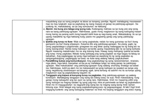 29
mapabilang siya sa isang pangkat na labas sa kanyang pamilya. Ngunit mahalagang maunawaan
niya na may tungkulin siya sa paghubog ng isang maayos at ganap na pakikipag-ugnayan. Sa
puntong ito, makatutulong sa iyo ang sumusunod na hakbang:
a. Alamin mo kung ano talaga ang iyong nais. Kailangang malinaw sa iyo kung ano ang iyong
nais sa isang pakikipag-ugnayan. Halimbawa, gusto mong magkaroon ng isang kaibigang maaari
mong ituring na parang sarili mong kapatid dahil ikaw ay nag-iisang anak. Makatutulong ito sa iyo
upang makalikha ng mga hakbang kung paano mo gagawing ganap ang iyong pakikipag-
ugnayan.
b. Ipakita ang tunay na ikaw. Mula sa iyong pagkabata, natuto ka nang gumanap sa iba’t ibang
gampanin sa iba’t ibang sitwasyon. Kasama dito ang pakikipag-ugnayan. Sa unang yugto ng
iyong pagdadalaga o pagbibinata, ginagawa mo ang lahat upang matanggap ka ng ibang tao na
iyong kasing-edad. Handa kang makiayon sa kanila upang mapabilang lalo na sa isang barkada.
Ngunit maaaring makalimutan mo na ang totoong ikaw. Huwag kang mahiyang ipakita sa kanila
ang tunay mong pagkatao. Matuto kang ipahayag ang iyong pagtutol sa mga bagay na labag sa
kabutihan. Ang pagtanggap ng iyong mga kaibigan sa aspetong ito ng iyong pagkatao ay
nangangahulugang pagtanggap sa tunay na ikaw nang walang halong pagkukunwari.
c. Panatilihing bukas ang komunikasyon. Ang pagbabahagi ng iyong nararamdaman, ninanais,
mga plano, mga takot, kasiyahan at iba pa ay mahalaga tungo sa isang ganap na pakikipag-
ugnayan. Mas makabuluhan ang pakikipag-ugnayan kung walang anumang itinatago sa bawat
isa. Halimbawa, kahit pa alam mo na makasasakit sa iyong kaibigan na ipaalam sa kanya ang
iyong negatibong obserbasyon sa kanyang ugali, tama lamang na sabihin mo ito sa kanya upang
magkaroon siya ng pagkakataong baguhin ito.
d. Tanggapin ang kapwa at kanyang tunay na pagkatao. Ang pakikipag-ugnayan ay walang
kondisyon. Mahalagang tanggapin ang isang tao bilang tunay na siya. Hindi makatutulong kung
ganap mong babaguhin ang tao ayon sa iyong nais. Halimbawa, hindi mo maaaring pilitin ang
iyong kaibigan na maging katulad ng iyong pag-iisip, kilos at paniniwala sa lahat ng pagkakataon.
Hindi mo rin magugustuhan na nagpipilit ang isang tao na maging isang taong hindi naman
totoong siya. Hindi tatagal ang isang pagkakaibigang puno ng pagpapanggap. At lalo’t higit hindi
magiging kuntento ang iyong kaibigang malaman na hindi mo kayang tanggapin ang totoo niyang
 