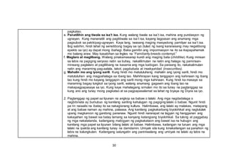 30
pagkatao.
e. Panatilihin ang tiwala sa isa’t isa. Kung walang tiwala sa isa’t isa, mahina ang pundasyon ng
ugnayan. Kung mananatili ang pagtitiwala sa isa’t isa, kayang lagpasan ang anumang mga
pagsubok sa pakikipag-ugnayan. Kaya lang, iwasang maging masyadong pamilyar sa isa’t isa.
Ibig sabihin, hindi lahat ng sensitibong bagay sa iyo (tulad ng isang karanasang may negatibong
epekto sa iyo) ay dapat mong ibahagi. Baka gamitin ang impormasyon na ito sa ikapapahamak
mo balang araw. May kasabihan sa Ingles na “Familiarity breeds contempt.”
f. Maglaro at maglibang. Walang pinakamasarap kundi ang maging bata (childlike). Kung minsan
sa labis na pagiging seryoso natin sa buhay, nakalilimutan na natin ang halaga ng paminsan-
minsang paglalaro at paglilibang na kasama ang mga kaibigan. Sa paraang ito, nakakalimutan
natin ang maraming pag-aalala, takot, pagdududa at insekyuridad (insecurities).
g. Mahalin mo ang iyong sarili. Kung hindi mo matututuhang mahalin ang iyong sarili, hindi mo
matututuhan ang magpahalaga sa ibang tao. Mahihirapan kang tanggapin ang kahinaan ng ibang
tao kung hindi mo kayang tanggapin ang sarili mong mga kahinaan. Kung hindi ka masaya sa
maraming bagay tungkol sa iyong sarili, walang anumang gagawin ang ibang tao na
makapagpapasaya sa iyo. Kung kaya mahalagang simulan mo ito sa tunay na pagtanggap sa
kung ano ang tunay mong pagkatao at sa pagpapasalamat sa lahat ng biyaya ng Diyos sa iyo.
2. Pagtanggap ng papel sa lipunan na angkop sa babae o lalaki. Ang mga nagdadalaga o
nagbibinata ay bumubuo ng kanilang sariling kahulugan ng pagiging lalaki o babae. Ngunit hindi
pa rin naiaalis na ibatay ito sa nakagisnang kultura. Halimbawa, ang lalaki ay malakas, matapang
at ang babae naman ay mahina, palaasa. Ang kanilang pagkakaibang biyolohikal ang nagtutulak
upang magkaroon ng ganitong pananaw. Ngunit hindi nararapat na lagyan ng hangganan ang
kakayahan ng bawat isa batay lamang sa kanyang katangiang biyolohikal. Sa tulong at paggabay
ng mga nakatatanda, kailangang mabigyan ng pagkakataon ang bawat isa na hubugin ang
kanilang mga papel sa lipunan bilang lalaki at babae. Halimbawa, kailangan na turuan ang mga
lalaki na ipakita ang kanilang tunay na damdamin. Umiyak sila kung kinakailangan sa panahon ng
labis na kalungkutan. Kailangang salungatin ang paniniwalang ang umiiyak na lalaki ay labis na
mahina.
 