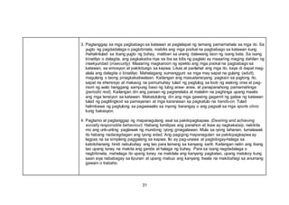 31
3. Pagtanggap sa mga pagbabago sa katawan at paglalapat ng tamang pamamahala sa mga ito. Sa
yugto ng pagdadalaga o pagbibinata, mabilis ang mga pisikal na pagbabago sa katawan kung
ihahalintulad sa ibang yugto ng buhay, maliban sa unang dalawang taon ng isang bata. Sa isang
binatilyo o dalagita, ang pagkakaiba niya sa iba sa bilis ng paglaki ay maaaring maging dahilan ng
insekyuridad (insecurity). Maaaring magkaroon ng epekto ang mga pisikal na pagbabago sa
katawan, sa emosyon at pakikitungo sa kapwa. Likas at panlahat ang mga ito, kaya di dapat mag-
alala ang dalagita o binatilyo. Mahalagang sumangguni sa mga may sapat na gulang (adult),
magulang o taong pinagkakatiwalaan. Kailangan ang masustansiyang pagkain sa yugtong ito,
sapat na ehersisyo at malusog na pamumuhay tulad ng pagtulog sa loob ng walong oras at pag-
inom ng walo hanggang sampung baso ng tubig araw- araw, at panapanahong pamamahinga
(periodic rest). Kailangan din ang paraan ng pagrerelaks at malalim na paghinga upang maalis
ang mga tensiyon sa katawan. Makatutulong din ang mga gawaing gagamit ng galaw ng katawan
tulad ng paglilingkod sa pamayanan at mga karanasan sa pagkatuto na hands-on. Tulad
halimbawa ng pagtulong sa pagwawalis sa inyong barangay o ang pagsali sa mga sports clinic
kung bakasyon.
4. Pagtamo at pagtanggap ng mapanagutang asal sa pakikipagkapwa. (Desiring and achieving
socially responsible behaviour). Habang lumilipas ang panahon at ikaw ay nagkakaisip, nakikita
mo ang unti-unting paglawak ng mundong iyong ginagalawan. Mula sa iyong tahanan, lumalawak
ito habang nadaragdagan ang iyong edad. Ang pagiging mapanagutan sa pakikipagkapwa ay
lagpas na sa simpleng paggalang sa kapwa. Ito ay pag-unawa at pagbibigay-halaga sa
katotohanang hindi nabubuhay ang tao para lamang sa kanyang sarili. Kailangan natin ang ibang
tao upang tunay na makita ang ganda at halaga ng buhay. Para sa isang nagdadalaga o
nagbibinata, mahalaga ito upang tunay na makilala ang kanyang pagkatao, upang matukoy kung
saan siya nababagay sa lipunan at upang mabuo ang kanyang tiwala na makibahagi sa anumang
gawain o trabaho.
 