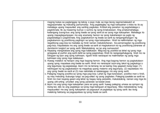 33
maging bukas sa pagtanggap ng tulong o payo mula sa mga taong nagmamalasakit at
nagpapamalas ng mabuting pamumuhay. Ang pagtataglay ng mga kakayahan o kilos na ito ay
mahalaga upang mapaunlad ang sariling pagkatao. Kritikal ang panahon ng pagdadalaga o
pagbibinata. Ito ay maaaring bumuo o sumira ng iyong kinabukasan. Ang pinakamahalaga,
kailangang buong-buo ang iyong tiwala sa iyong sarili at sa iyong mga kakayahan. Mahalaga ito
upang mapagtagumpayan mo ang anumang hamon na iyong kakaharapin sa yugto ng
pagdadalaga o pagbibinata. Ang pagkakaroon ng tiwala sa sarili ay nangangahulugan ng
pagkakaroon ng positibong pagtingin sa iyong mga kakayahan. Hindi ka nalilimitahan ng mga
negatibong pag-iisip na madalas ay hindi naman makatotohanan. Sa pamamagitan ng positibong
pag-iisip, mapatataas mo ang iyong tiwala sa sarili at magkakaroon ka ng positibong pananaw at
damdamin tungkol sa iyong sarili. Makatutulong sa iyo ang sumusunod:
a. Hayaang mangibabaw ang iyong mga kalakasan. Mag-isip ng positibo sa lahat ng iyong mga
ginagawa at purihin ang sarili dahil sa iyong pagsisikap. Hindi ito nangangahulugang hindi mo na
bibigyan ng tuon ang iyong kahinaan, ngunit hindi nararapat na malimitahan ng iyong mga
kahinaan ang iyong mga kalakasan.
b. Huwag matakot na harapin ang mga bagong hamon. Ang mga bagong hamon ay pagkakataon
upang iyong mapataas ang tiwala sa sarili. Hindi mo nararapat isipinang takot ng pagkabigo o
ang tagumpay ng pagwawagi. Isipin mo na lamang na sa tuwing may gagawin kang bago: (1)
nabibigyan ka ng pagkakataon na magsikap upang matamo ang tagumpay, (2) napatataas mo
ang iyong tiwala sa sarili at (3) mas nakikilala at natatanggap mo ang iyong sarili.
c. Palaging maging positibo sa iyong mga pag-iisip. Lahat ng mga karanasan, positibo man o hindi,
ay may mabuting ibubunga tungo sa pag-unlad ng iyong pagkatao. Palaging ipaalala sa sarili na
hindi mo man kayang gawin ang lahat ng bagay nang perpekto, makatutulong naman ang mga ito
upang unti-unting umunlad ang iyong pananaw sa bawat araw.
d. Isipin mo ang iyong mga kakayahan para sa iyong sarili: huwag palaging umasa sa opinyon ng
ibang tao, lalo na ang pagtataya sa iyong mga kabiguan at tagumpay. Mas makatutulong kung
mapauunlad mo ang iyong kakayahan sa pagsusuri at pagtataya ng iyong sarili. Isa itong
malaking hakbang sa pagpapataas ng iyong tiwala sa sarili.
 