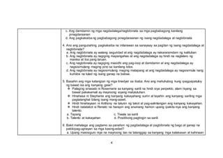 4
c. Ang damdamin ng mga nagdadalaga/nagbibinata sa mga pagbabagong kanilang
pinagdaraanan
d. Ang pagkakaiba ng pagbabagong pinagdaraanan ng isang nagdadalaga at nagbibinata
4. Ano ang pangunahing pagkakaiba na inilarawan sa sanaysay sa pagitan ng isang nagdadalaga at
nagbibinata?
a. Ang nagbibinata ay walang seguridad at ang nagdadalaga ay nakararamdam ng kalituhan
b. Ang nagbibinata ay nagiging mapangahas at ang nagdadalaga ay hindi na naglalaro ng
manika at iba pang laruan.
c. Ang nagbibinata ay nagiging masidhi ang pag-iisip at damdamin at ang nagdadalaga ay
nagsisimulang maging pino sa kanilang kilos.
d. Ang nagbibinata ay nagsisimulang maging matapang at ang nagdadalaga ay nagsisimula nang
kumilos na tulad ng isang ganap na babae.
5. Basahin ang mga katangian ng mga tinedyer sa ibaba. Ano ang mahuhubog kung ipagpapatuloy
ng bawat isa ang kanyang gawi?
 Palaging sinasabi ni Rosemarie sa kanyang sarili na hindi siya perpekto, alam niyang sa
bawat pakakamali ay mayroong siyang matututuhan.
 Hinahasa ni Stephanie ang kanyang kakayahang suriin at tayahin ang kanyang sariling mga
pagtatanghal bilang isang mang-aawit.
 Hindi hinahayaan ni Anthony na talunin ng takot at pag-aalinlangan ang kanyang kakayahan.
 Hindi natatakot si Renato na harapin ang anumang hamon upang ipakita niya ang kanyang
talento.
a. Tapang c. Tiwala sa sarili
b. Talento at kakayahan d. Positibong pagtingin sa sarili
6. Bakit mahalaga ang pagtamo sa panahon ng pagdadalaga at pagbibinata ng bago at ganap na
pakikipag-ugnayan sa mga kasing-edad?
a. Upang masisiguro niya na mayroong tao na tatanggap sa kanyang mga kalakasan at kahinaan
 