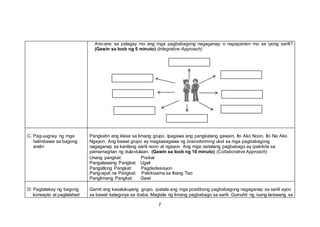 Ano-ano sa palagay mo ang mga pagbabagong nagaganap o napapansin mo sa iyong sarili?
(Gawin sa loob ng 5 minuto) (Integrative Approach)
C. Pag-uugnay ng mga
halimbawa sa bagong
aralin
Pangkatin ang klase sa limang grupo. Ipagawa ang pangkatang gawain, Ito Ako Noon, Ito Na Ako
Ngayon. Ang bawat grupo ay magsasagawa ng brainstorming ukol sa mga pagbabagong
nagaganap sa kanilang sarili noon at ngayon. Ang mga naitalang pagbabago ay ipakikita sa
pamamagitan ng dula-dulaan. (Gawin sa loob ng 10 minuto) (Collaborative Approach)
Unang pangkat: Pisikal
Pangalawang Pangkat: Ugali
Pangatlong Pangkat: Pagdedesisyon
Pang-apat na Pangkat: Pakikisama sa Ibang Tao
Panglimang Pangkat: Gawi
D. Pagtalakay ng bagong
konsepto at paglalahad
Gamit ang kasalukuyang grupo, ipatala ang mga positibong pagbabagong nagaganap sa sarili ayon
sa bawat kategorya sa ibaba. Magtala ng limang pagbabago sa sarili. Gumuhit ng isang larawang sa
7
 