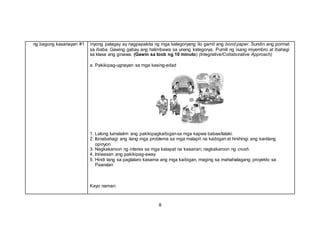8
ng bagong kasanayan #1 inyong palagay ay nagpapakita ng mga kategoryang ito gamit ang bond paper. Sundin ang pormat
sa ibaba. Gawing gabay ang halimbawa sa unang kategorya. Pumili ng isang miyembro at ibahagi
sa klase ang ginawa. (Gawin sa loob ng 10 minuto) (Integrative/Collaborative Approach)
a. Pakikipag-ugnayan sa mga kasing-edad
1. Lalong lumalalim ang pakikipagkaibigansa mga kapwa babae/lalaki.
2. Ibinabahagi ang ilang mga problema sa mga malapit na kaibigan at hinihingi ang kanilang
opinyon
3. Nagkakaroon ng interes sa mga katapat na kasarian; nagkakaroon ng crush.
4. Iniiwasan ang pakikipag-away
5. Hindi lang sa paglalaro kasama ang mga kaibigan, maging sa mahahalagang proyekto sa
Paaralan
Kayo naman:
 