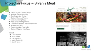 Project in Focus – Bryan’s Meat
10
• 100% Original Custom Design
• Multiple Payments option
• True Responsive Design
• Custom Checkout Process
• Special Shipping Rates
• Product ReOrdering Process
• User Centric Product Recommendations
• Abandoned Carts
• Cusotm Catalog Price Rules
• Custom Shipping Price Rules
Reports
• Most Ordered
• Most Viewed
• Low Inventory
• Major Customers
• Search Terms
 