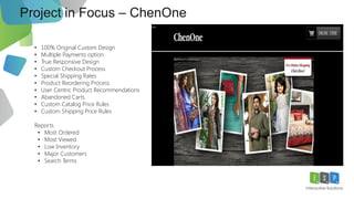 Project in Focus – Zuria Dor
11
• 100% Original Custom Design
• Multiple Payments option
• True Responsive Design
• Custom Checkout Process
• Special Shipping Rates
• Product Reordering Process
• User Centric Product Recommendations
• Abandoned Carts
• Custom Catalog Price Rules
• Custom Shipping Price Rules
Reports
• Most Ordered
• Most Viewed
• Low Inventory
• Major Customers
• Search Terms
 
