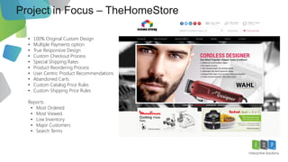 Project in Focus – TheHomeStore
12
• 100% Original Custom Design
• Multiple Payments option
• True Responsive Design
• Custom Checkout Process
• Special Shipping Rates
• Product Reordering Process
• User Centric Product Recommendations
• Abandoned Carts
• Custom Catalog Price Rules
• Custom Shipping Price Rules
Reports
• Most Ordered
• Most Viewed
• Low Inventory
• Major Customers
• Search Terms
 
