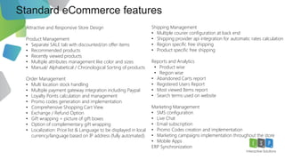 Standard eCommerce features
15
Attractive and Responsive Store Design
Product Management
• Separate SALE tab with discounted/on offer items
• Recommended products
• Recently viewed products
• Multiple attributes management like color and sizes
• Manual/ Alphabetical / Chronological Sorting of products
Order Management
• Multi location stock handling
• Multiple payment gateway integration including Paypal
• Loyalty Points calculation and management
• Promo codes generation and implementation
• Comprehensive Shopping Cart View
• Exchange / Refund Option
• Gift wrapping + picture of gift boxes
• Option of complementary gift wrapping
• Localization: Price list & Language to be displayed in local
currency/language based on IP address (fully automated)
Shipping Management
• Multiple courier configuration at back end
• Shipping provider api integration for automatic rates calculation
• Region specific free shipping
• Product specific free shipping
Reports and Analytics
• Product wise
• Region wise
• Abandoned Carts report
• Registered Users Report
• Most viewed Items report
• Search terms used on website
Marketing Management
• SMS configuration
• Live Chat
• Email subscription
• Promo Codes creation and implementation
• Marketing campaigns implementation throughout the store
• Mobile Apps .
ERP Synchronization
 