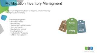 Multilocation Inventory Managment
We will use Megaventory Plugin for Magento, which will manage
multiple location inventory.
Inventory management:
- Multiple Locations
- Multiple Users
- Sophisticated User Permissions
- Stock Alert Levels
- Manufacturing Module
- Inventory Returns
- Tracks Supplier Availability
- Full Data Import/Export
 