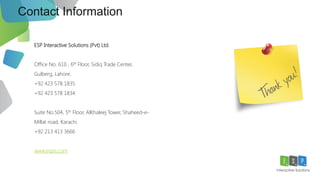 30
Contact Information
ESP Interactive Solutions (Pvt) Ltd.
Office No. 610 , 6th Floor, Sidiq Trade Center,
Gulberg, Lahore.
+92 423 578 1835
+92 423 578 1834
Suite No.504, 5th Floor, AlKhaleej Tower, Shaheed-e-
Millat road, Karachi.
+92 213 413 3666
www.espis.com
 