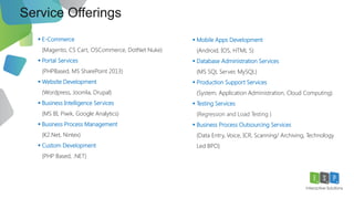 Service Offerings
8
 E-Commerce
(Magento, CS Cart, OSCommerce, DotNet Nuke)
 Portal Services
(PHPBased, MS SharePoint 2013)
 Website Development
(Wordpress, Joomla, Drupal)
 Business Intelligence Services
(MS BI, Piwik, Google Analytics)
 Business Process Management
(K2.Net, Nintex)
 Custom Development
(PHP Based, .NET)
 Mobile Apps Development
(Android, IOS, HTML 5)
 Database Administration Services
(MS SQL Server, MySQL)
 Production Support Services
(System, Application Administration, Cloud Computing)
 Testing Services
(Regression and Load Testing )
 Business Process Outsourcing Services
(Data Entry, Voice, ICR, Scanning/ Archiving, Technology
Led BPO)
 