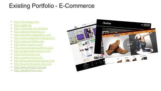 Existing Portfolio - E-Commerce
9
• http://sfmixology.com/
• http://sajalo.pk/
• http://urbansole.com.pk/beta/
• http://www.freshharvest.co/
• http://www.lifecyclegardens.com/
• http://www.assaybiotechnology.com/
• https://www.worldslaw.com
• http://www.scigenus.com/
• http://www.ownapieceofhistory.biz/
• http://angiocrinebioscience.com/
• http://www.essvial.com/
• http://casasanchezsf.com/
• http://bwp.baywaterpackaging.com/
• http://bryansmeat.espis-dev.com/
• http://www.chenone.com.pk/
• http://depilexonline.com/
 