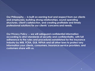 4Our Philosophy -- is built on earning trust and respect from our clients and employees, building strong relationships, sound operating structures, client’s satisfaction, and creating profitable and timely professional solutions for our clients’ concerns and needs.Our Privacy Policy -- we will safeguard confidential information according to strict standards of security and confidentiality, with full adherence to the rules and procedures established for the Insurance Industry by MIB, FCRA, GLB, HIPAA and all other laws to protect any information your clients, consumers, insurance service providers, and customers share with us.