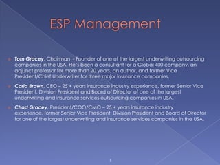        ESP Management5Tom Gracey, Chairman  - Founder of one of the largest underwriting outsourcing companies in the USA. He’s been a consultant for a Global 400 company, an adjunct professor for more than 20 years, an author, and former Vice President/Chief Underwriter for three major insurance companies. 