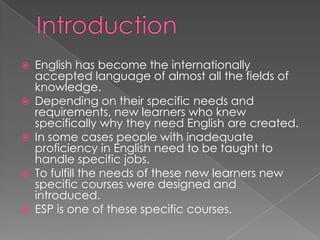  English has become the internationally
accepted language of almost all the fields of
knowledge.
 Depending on their specific needs and
requirements, new learners who knew
specifically why they need English are created.
 In some cases people with inadequate
proficiency in English need to be taught to
handle specific jobs.
 To fulfill the needs of these new learners new
specific courses were designed and
introduced.
 ESP is one of these specific courses.
 