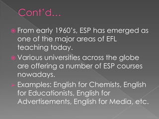  From early 1960’s, ESP has emerged as
one of the major areas of EFL
teaching today.
 Various universities across the globe
are offering a number of ESP courses
nowadays.
 Examples: English for Chemists, English
for Educationists, English for
Advertisements, English for Media, etc.
 