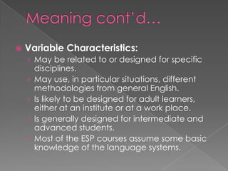  Variable Characteristics:
› May be related to or designed for specific
disciplines.
› May use, in particular situations, different
methodologies from general English.
› Is likely to be designed for adult learners,
either at an institute or at a work place.
› Is generally designed for intermediate and
advanced students.
› Most of the ESP courses assume some basic
knowledge of the language systems.
 