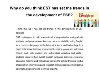 Why do you think EST has set the trends in
the development of ESP?
I think that EST has set the trends in the development of ESP
because
EST is designed to help international undergraduates and graduate
students and professionals become more comfortable using English
as a common language in the fields of science and technology. In a
highly interactive learning environment—mixing group and individual
project work with in-class and out-of-class activities and visits—
students improve their overall English language skills (i.e., listening,
speaking, reading and writing) as well as the critical thinking, verbal
presentation, interviewing and research skills needed as international
scientists, engineers and technical experts.