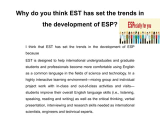 Why do you think EST has set the trends in
the development of ESP?
I think that EST has set the trends in the development of ESP
because
EST is designed to help international undergraduates and graduate
students and professionals become more comfortable using English
as a common language in the fields of science and technology. In a
highly interactive learning environment—mixing group and individual
project work with in-class and out-of-class activities and visits—
students improve their overall English language skills (i.e., listening,
speaking, reading and writing) as well as the critical thinking, verbal
presentation, interviewing and research skills needed as international
scientists, engineers and technical experts.
 