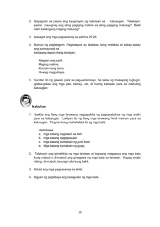 10
2. Idayagram sa pisara ang kaugnayan ng kalinisan sa kalusugan. Talakayin:
paano nauugnay ang ating pagiging malinis sa ating pagiging malusog? Bakit
natin kailangang maging malusog?
3. Ipasagot ang mga pagsasanay sa pahina 25-26.
4. Bumuo ng paglalagom. Pagkatapos ay Ipabasa nang malakas at sabay-sabay
ang sumusunod na
kaisipang dapat nilang tandaan:
Alagaan ang sarili.
Maging malinis.
Kumain nang tama.
Huwag magpabaya.
5. Sundan ito ng gawain para sa pag-eehersisyo. Sa saliw ng masayang tugtugin,
igalaw-galaw ang mga paa, kamay, ulo, at buong katawan para sa mabuting
kalusugan.
Isabuhay
1. Ipakita ang ilang mga larawang nagpapakita ng pagsasabuhya ng mga aralin
para sa kalusugan. Lakipan ito ng ilang mga larawang hindi mainam para sa
kalusugan. Tingnan kung mahahalata ito ng mga bata.
Halimbawa
a. mga batang naglalaro sa lilim
b. mga batang nagpapaulan
c. mga batang kumakain ng junk food
d. Mga batang kumakain ng gulay
2. Talakayin ang ipinakikita ng mga larawan at bayaang magpasya ang mga bata
kung mabuti o di-mabuti ang ginagawa ng mga bata sa larawan. Kapag sinabi
nilang di-mabuti, tanungin sila kung bakit.
3. Ilahad ang mga pagsasanay sa aklat.
4. Bigyan ng pagtataya ang kasagutan ng mga bata.
 