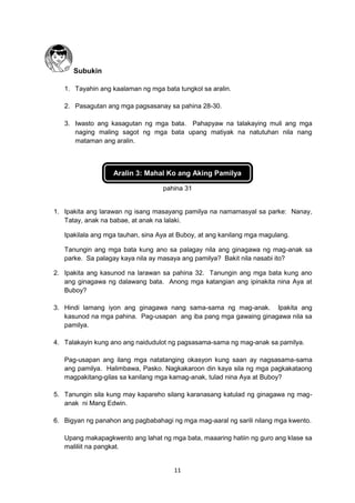 11
Subukin
1. Tayahin ang kaalaman ng mga bata tungkol sa aralin.
2. Pasagutan ang mga pagsasanay sa pahina 28-30.
3. Iwasto ang kasagutan ng mga bata. Pahapyaw na talakaying muli ang mga
naging maling sagot ng mga bata upang matiyak na natutuhan nila nang
mataman ang aralin.
Aralin 3: Mahal Ko ang Aking Pamilya
pahina 31
1. Ipakita ang larawan ng isang masayang pamilya na namamasyal sa parke: Nanay,
Tatay, anak na babae, at anak na lalaki.
Ipakilala ang mga tauhan, sina Aya at Buboy, at ang kanilang mga magulang.
Tanungin ang mga bata kung ano sa palagay nila ang ginagawa ng mag-anak sa
parke. Sa palagay kaya nila ay masaya ang pamilya? Bakit nila nasabi ito?
2. Ipakita ang kasunod na larawan sa pahina 32. Tanungin ang mga bata kung ano
ang ginagawa ng dalawang bata. Anong mga katangian ang ipinakita nina Aya at
Buboy?
3. Hindi lamang iyon ang ginagawa nang sama-sama ng mag-anak. Ipakita ang
kasunod na mga pahina. Pag-usapan ang iba pang mga gawaing ginagawa nila sa
pamilya.
4. Talakayin kung ano ang naidudulot ng pagsasama-sama ng mag-anak sa pamilya.
Pag-usapan ang ilang mga natatanging okasyon kung saan ay nagsasama-sama
ang pamilya. Halimbawa, Pasko. Nagkakaroon din kaya sila ng mga pagkakataong
magpakitang-gilas sa kanilang mga kamag-anak, tulad nina Aya at Buboy?
5. Tanungin sila kung may kapareho silang karanasang katulad ng ginagawa ng mag-
anak ni Mang Edwin.
6. Bigyan ng panahon ang pagbabahagi ng mga mag-aaral ng sarili nilang mga kwento.
Upang makapagkwento ang lahat ng mga bata, maaaring hatiin ng guro ang klase sa
maliliit na pangkat.
 
