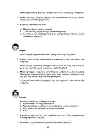 13
Maaaring balikan ang ginawang Talent Search noong tinalakay ang unang aralin.
8. Balikan ang mga kailangang gawin ng mga batang katulad nila upang kanilang
mapaunlad ang kanilang mga talento.
9. Bigyan ng paglalagom ang aralin.
a. Mahal ba nila ang kanilang pamilya?
b. Gusto ba nilang maging masaya ang kanilang pamilya?
c. Ano-ano ang mga makakaya nilang gawin upang mapasaya nila ang kanilang
mga kasama sa pamilya?
Isagawa
1. Ilahad ang mga pagsasanay sa aklat. Ipasagot ito sa mga mag-aaral.
2. Pagawin ang mga bata ng isang kard na maaari nilang ibigay sa kanilang mga
magulang.
Bukod sa mga kagamitang binanggit sa aklat, maaari rin silang mag-isip ng iba
pang mga kagamitan upang mapaganda ang kanilang kard.
3. Maaaring maglaan ang guro ng panahon upang kumbidahin ang mga magulang.
Magpalabas ng isang pagtatanghal na, kung saan, maaaring magpakitang-gilas
ang mga mag-aaral na may natatanging kakayahan.
Sa pagtatapos ng palabas, ipabigay sa mga bata ang kard sa kani-kanilang mga
magulang.
Isapuso
1. Bigyan ng pagtataya ang palabas na ginawa.
a. Nagustuhan ba nila ang pagtatanghal?
b. Nagustuhan kaya ng kanilang mga magulang ang kanilang programa?
c. Aling bahagi kaya ng palabas ang nagustuhan nila?
d. Bakit?
2. Pag-usapan ang iba’t ibang mga mungkahi kung paano nila mapasasaya ang
kanilang mga mahal sa buhay.
3. Ipabasa ang mga konseptong dapat nilang tandaan sa araling ito.
 