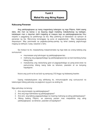 15
Yunit 2
Mahal Ko ang Aking Kapwa
Kabuuang Pananaw
Ang pakikipagkapwa ay isang magandang katangian ng mga Pilipino. Kahit saang
dako, dito man sa bansa o sa ibayong dagat madaling makakahanap ng kaibigan,
kababayan man o dayuhan dahil magaling at maayos tayo sa pakikipagkapwa-tao. May
respeto o paggalang sa pakikitungo sa iba. May pakikinig at kabukasan sa opinyon at
pananaw ng iba. Marunong tumanggap ng puna at pagkakamali. May mapayapang
disposisyon. May paniniwala sa pagkaka-pantay-pantay ng lahat (walang paghuhusga
maging sa relihiyon, kulay, kasarian o lahi).
Sa modyul na ito, inaaasahang maipamamalas ng mga bata sa unang baitang ang
sumusunod:
 maunawaan ang kahulugan ng pakikipagkapwa-tao.
 malinang ang pagpapahalaga ng pakikipagkapwa-tao sa kani-kanilang buhay
bilang bata
 maisabuhay ang natutuhang gawi at pagpapahalaga sa pang-araw-araw na
pamumuhay bilang isang bata sa tahanan, paaralan at sa kanyang
kapaligiran.
Ituturo ang yunit na ito sa loob ng sampung (10) linggo ng ikalawang kwarter.
Upang maisakatuparan ang adhikaing ito, iminumungkahi ang sumusunod na
katanungan bilang patnubay sa pagtuturo ng guro sa araling ito.
Mga patnubay na tanong:
1. Ano ang konsepto ng pakikipagkapwa?
2. Ano ang mga halimbawa ng pakikipagkapwa?
3. Ano-ano ang tatlong pagpapahalaga na maaring malinang sa ating pakikipakapwa?
4. Bilang batang Pilipino, sa paanong paraan mas maipakikita ang ating
pakikipagkapwa sa tahanan, paaralan at kapaligiran?
 
