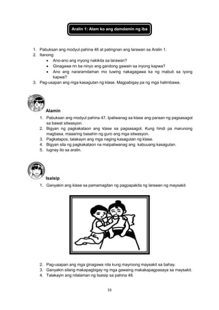 16
Aralin 1: Alam ko ang damdamin ng iba
1. Pabuksan ang modyul pahina 46 at patingnan ang larawan sa Aralin 1.
2. Itanong:
 Ano-ano ang inyong nakikita sa larawan?
 Ginagawa rin ba ninyo ang ganitong gawain sa inyong kapwa?
 Ano ang nararamdaman mo tuwing nakagagawa ka ng mabuti sa iyong
kapwa?
3. Pag-usapan ang mga kasagutan ng klase. Magpabigay pa ng mga halimbawa.
Alamin
1. Pabuksan ang modyul pahina 47. Ipaliwanag sa klase ang paraan ng pagsasagot
sa bawat sitwasyon.
2. Bigyan ng pagkakataon ang klase sa pagsasagot. Kung hindi pa marunong
magbasa, maaaring basahin ng guro ang mga sitwasyon.
3. Pagkatapos, talakayin ang mga naging kasagutan ng klase.
4. Bigyan sila ng pagkakataon na maipaliwanag ang kabuuang kasagutan.
5. Iugnay ito sa aralin.
Isaisip
1. Ganyakin ang klase sa pamamagitan ng pagpapakita ng larawan ng maysakit.
2. Pag-usapan ang mga ginagawa nila kung mayroong maysakit sa bahay.
3. Ganyakin silang makapagbigay ng mga gawaing makakapagpasaya sa maysakit.
4. Talakayin ang nilalaman ng Isaisip sa pahina 48.
 