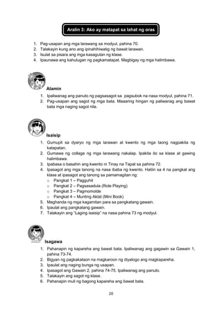 20
Aralin 3: Ako ay matapat sa lahat ng oras
1. Pag-usapan ang mga larawang sa modyul, pahina 70.
2. Talakayin kung ano ang ipinahihiwatig ng bawat larawan.
3. Isulat sa pisara ang mga kasagutan ng klase.
4. Ipaunawa ang kahulugan ng pagkamatapat. Magbigay ng mga halimbawa.
Alamin
1. Ipaliwanag ang panuto ng pagsasagot sa pagsubok na nasa modyul, pahina 71.
2. Pag-usapan ang sagot ng mga bata. Maaaring hingan ng paliwanag ang bawat
bata mga naging sagot nila.
Isaisip
1. Gumupit sa dyaryo ng mga larawan at kwento ng mga taong nagpakita ng
katapatan.
2. Gumawa ng collage ng mga larawang nakalap. Ipakita ito sa klase at gawing
halimbawa.
3. Ipabasa o basahin ang kwento ni Tinay na Tapat sa pahina 72.
4. Ipasagot ang mga tanong na nasa ibaba ng kwento. Hatiin sa 4 na pangkat ang
klase at ipasagot ang tanong sa pamamagitan ng:
o Pangkat 1 – Pagguhit
o Pangkat 2 – Pagsasadula (Role Playing)
o Pangkat 3 – Pagmomolde
o Pangkat 4 – Munting Aklat (Mini Book)
5. Maghanda ng mga kagamitan para sa pangkatang gawain.
6. Ipaulat ang pangkatang gawain.
7. Talakayin ang “Laging isaisip” na nasa pahina 73 ng modyul.
Isagawa
1. Pahanapin ng kapareha ang bawat bata. Ipaliwanag ang gagawin sa Gawain 1,
pahina 73-74.
2. Bigyan ng pagkakataon na magkaroon ng diyalogo ang magkapareha.
3. Ipaulat ang naging bunga ng usapan.
4. Ipasagot ang Gawain 2, pahina 74-75. Ipaliwanag ang panuto.
5. Talakayin ang sagot ng klase.
6. Pahanapin muli ng bagong kapareha ang bawat bata.
 