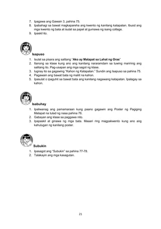 21
7. Ipagawa ang Gawain 3, pahina 75.
8. Ipabahagi sa bawat magkapareha ang kwento ng kanilang katapatan. Ibuod ang
mga kwento ng bata at isulat sa papel at gumawa ng isang collage.
9. Ipaskil ito.
Isapuso
1. Isulat sa pisara ang salitang “Ako ay Matapat sa Lahat ng Oras”
2. Itanong sa klase kung ano ang kanilang nararamdam sa tuwing maririnig ang
salitang ito. Pag-usapan ang mga sagot ng klase.
3. Iugnay ito sa gagawing “Kahon ng Katapatan.” Sundin ang Isapuso sa pahina 75.
4. Pagawain ang bawat bata ng maliit na kahon.
5. Ipasulat o ipaguhit sa bawat bata ang kanilang nagawang katapatan. Ipalagay sa
kahon.
Isabuhay
1. Ipaliwanag ang pamamaraan kung paano gagawin ang Poster ng Pagiging
Matapat na tulad ng nasa pahina 76.
2. Gabayan ang klase sa paggawa nito.
3. Ipapaskil at ginawa ng mga bata. Maaari ring magpakwento kung ano ang
kahulugan ng kanilang poster.
Subukin
1. Ipasagot ang “Subukin” sa pahina 77-78.
2. Talakayin ang mga kasagutan.
 