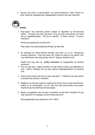 3
6. Tapusin ang aralin sa pamamagitan ng kunwa-kunwariang Talent Search sa
klase. Bayaang magpagalingan ngpagpapakita ng talent ang mga mag-aaral.
Isaisip
1. Pag-usapan ang kararaang gawain tungkol sa pagtuklas ng kani-kanyang
talento. Tanungin ang mga mag-aaral kung ano ang naramdaman nila nang
sila ay nagpakitang-gilas. Sila ba ay natuwa? O kaya’y nahiya? O kaya’y
ninerbyos?
Ilahad ang pagsasanay sa pahina 5-6.
Pag-usapan ang mga kasagutang ibinigay ng mga bata.
2. Sa bahaging ito, dahan-dahang ikonekta ang aralin sa uri ng damdaming
kanilang nadarama. Kung may alam sila, handa ba silang ito ay ipakita? Ano
ang naramdaman nila nang ginawa nila ito? Naging masaya ba sila?
Papiliin ang mga bata ng smiley characters na magpapakita ng kanilang
damdamin.
3. Para sa mga guro, maging sensitibo sa mga batang kulang ang pagtitiwala sa
sarili. Sana’y mabigyan sila ng mga payong makapagpapalakas ng kanilang
loob.
4. Paano kung mahina ang loob ng mga mag-aaral ? Talakayin ang mga dahilan
kung bakit sila nahihiya o natatakot.
5. Magdaos ng role-play tungkol sa paghingi ng tulong mula sa mga kasambahay.
Ipakita rin sa pamamagitan ng role -play ang mga pamamaraan kung paano
mapahuhusay ang talentong kanilang taglay.
6. Bigyan ng pagtataya ang role-play na ipakikita ng mga bata. Hikayatin din ang
mga mag-aaral na magbigay ng sarili nilang mga puna.
Aling pagtatanghal ang nagustuhan nila? Bakit?
 