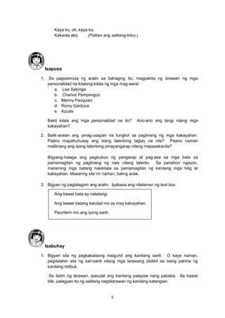 5
Kaya ko, oh, kaya ko,
Kakanta ako. (Palitan ang salitang-kilos.)
Isapuso
1. Sa pagsisimula ng aralin sa bahaging ito, magpakita ng larawan ng mga
personalidad na kilalang-kilala ng mga mag-aaral:
a. Lea Salonga
b. Charice Pempengco
c. Manny Pacquiao
d. Romy Garduce
e. Azcals
Bakit kilala ang mga personalidad na ito? Ano-ano ang tangi nilang mga
kakayahan?
2. Balik-aralan ang pinag-usapan na tungkol sa paglinang ng mga kakayahan.
Paano mapahuhusay ang isang talentong taglay na nila? Paano naman
malilinang ang isang talentong pinapangarap nilang mapasakanila?
Bigyang-halaga ang pagbubuo ng pangarap at pag-asa sa mga bata sa
pamamagitan ng paglinang ng nais nilang talento. Sa panahon ngayon,
maraming mga batang nakikilala sa pamamagitan ng kanilang mga hilig at
kakayahan. Maaaring sila rin naman, baling araw.
3. Bigyan ng paglalagom ang aralin. Ipabasa ang nilalaman ng text box.
Ang bawat bata ay natatangi.
Ang bawat batang katulad mo ay may kakayahan.
Paunlarin mo ang iyong sarili.
Isabuhay
1. Bigyan sila ng pagkakataong maiguhit ang kanilang sarili. O kaya naman,
pagdalahin sila ng sari-sarili nilang mga larawang ididikit sa isang pahina ng
kanilang notbuk.
Sa ilalim ng larawan, ipasulat ang kanilang palayaw nang pababa. Sa bawat
titik, palagyan ito ng salitang naglalarawan ng kanilang katangian.
 
