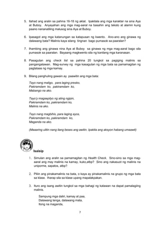 7
5. Ilahad ang aralin sa pahina 16-18 ng aklat. Ipakilala ang mga karakter na sina Aya
at Buboy. Anyayahan ang mga mag-aaral na basahin ang teksto at alamin kung
paano nananatiling malusog sina Aya at Buboy.
6. Ipasagot ang mga katanungan sa katapusan ng kwento. Ano-ano ang ginawa ng
dalawang bata? Malinis kaya silang tingnan bago pumasok sa paaralan?
7. Ihambing ang ginawa nina Aya at Buboy sa ginawa ng mga mag-aaral bago sila
pumasok sa paaralan. Bayaang magkwento sila ng kanilang mga karanasan.
8. Pasagutan ang check list sa pahina 20 tungkol sa pagiging malinis sa
pangangatawan. Mag-survey ng mga kasagutan ng mga bata sa pamamagitan ng
pagtataas ng mga kamay.
9. Bilang panghuling gawain ay paawitin ang mga bata:
Tayo nang maligo, para laging presko,
Pakiramdam ko, pakiramdam ko,
Mabango na ako.
Tayo’y magsepilyo ng ating ngipin,
Pakiramdam ko, pakiramdam ko,
Malinis na ako.
Tayo nang magbihis, para laging ayos,
Pakiramdam ko, pakiramdam ko,
Maganda na ako.
(Maaaring ulitin nang ilang beses ang awitin. Ipakita ang aksyon habang umaawit)
Isaisip
1. Simulan ang aralin sa pamamagitan ng Health Check. Sino-sino sa mga mag-
aaral ang may malinis na kamay, kuko,atbp? Sino ang nakasuot ng malinis na
uniporme, sapatos, atbp?
2. Piliin ang pinakamalinis na bata, o kaya ay pinakamalinis na grupo ng mga bata
sa klase. Iharap sila sa klase upang mapalakpakan.
3. Ituro ang isang awitin tungkol sa mga bahagi ng katawan na dapat pamalagiing
malinis.
Sampung mga daliri, kamay at paa,
Dalawang tenga, dalawang mata,
Ilong na maganda,
 
