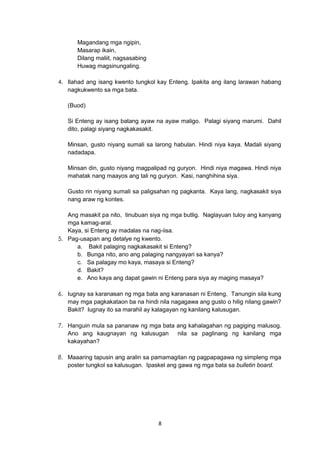 8
Magandang mga ngipin,
Masarap ikain,
Dilang maliit, nagsasabing
Huwag magsinungaling.
4. Ilahad ang isang kwento tungkol kay Enteng. Ipakita ang ilang larawan habang
nagkukwento sa mga bata.
(Buod)
Si Enteng ay isang batang ayaw na ayaw maligo. Palagi siyang marumi. Dahil
dito, palagi siyang nagkakasakit.
Minsan, gusto niyang sumali sa larong habulan. Hindi niya kaya. Madali siyang
nadadapa.
Minsan din, gusto niyang magpalipad ng guryon. Hindi niya magawa. Hindi niya
mahatak nang maayos ang tali ng guryon. Kasi, nanghihina siya.
Gusto rin niyang sumali sa paligsahan ng pagkanta. Kaya lang, nagkasakit siya
nang araw ng kontes.
Ang masakit pa nito, tinubuan siya ng mga butlig. Naglayuan tuloy ang kanyang
mga kamag-aral.
Kaya, si Enteng ay madalas na nag-iisa.
5. Pag-usapan ang detalye ng kwento.
a. Bakit palaging nagkakasakit si Enteng?
b. Bunga nito, ano ang palaging nangyayari sa kanya?
c. Sa palagay mo kaya, masaya si Enteng?
d. Bakit?
e. Ano kaya ang dapat gawin ni Enteng para siya ay maging masaya?
6. Iugnay sa karanasan ng mga bata ang karanasan ni Enteng. Tanungin sila kung
may mga pagkakataon ba na hindi nila nagagawa ang gusto o hilig nilang gawin?
Bakit? Iugnay ito sa marahil ay kalagayan ng kanilang kalusugan.
7. Hanguin mula sa pananaw ng mga bata ang kahalagahan ng pagiging malusog.
Ano ang kaugnayan ng kalusugan nila sa paglinang ng kanilang mga
kakayahan?
8. Maaaring tapusin ang aralin sa pamamagitan ng pagpapagawa ng simpleng mga
poster tungkol sa kalusugan. Ipaskel ang gawa ng mga bata sa bulletin board.
 
