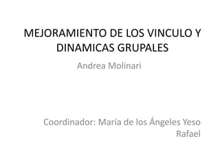 MEJORAMIENTO DE LOS VINCULO Y DINAMICAS GRUPALES Andrea Molinari Coordinador: María de los Ángeles Yeso Rafael 