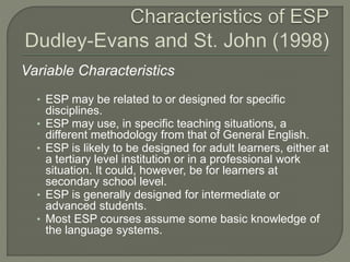 Variable Characteristics
• ESP may be related to or designed for specific
disciplines.
• ESP may use, in specific teaching situations, a
different methodology from that of General English.
• ESP is likely to be designed for adult learners, either at
a tertiary level institution or in a professional work
situation. It could, however, be for learners at
secondary school level.
• ESP is generally designed for intermediate or
advanced students.
• Most ESP courses assume some basic knowledge of
the language systems.
 