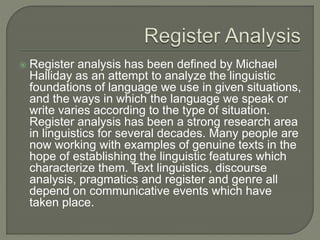  Register analysis has been defined by Michael
Halliday as an attempt to analyze the linguistic
foundations of language we use in given situations,
and the ways in which the language we speak or
write varies according to the type of situation.
Register analysis has been a strong research area
in linguistics for several decades. Many people are
now working with examples of genuine texts in the
hope of establishing the linguistic features which
characterize them. Text linguistics, discourse
analysis, pragmatics and register and genre all
depend on communicative events which have
taken place.
 