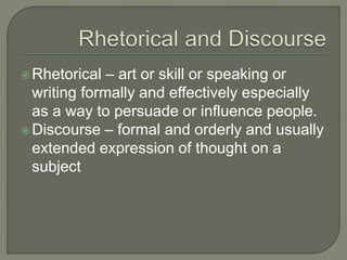 Rhetorical – art or skill or speaking or
writing formally and effectively especially
as a way to persuade or influence people.
Discourse – formal and orderly and usually
extended expression of thought on a
subject
 