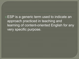 ESP is a generic term used to indicate an
approach practiced in teaching and
learning of content-oriented English for any
very specific purpose.
 
