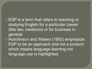ESP is a term that refers to teaching or
studying English for a particular career
(like law, medicine) or for business in
general.
Hutchinson and Waters (1992) emphasize
ESP to be an approach and not a product
which means language learning not
language use is highlighted.
 