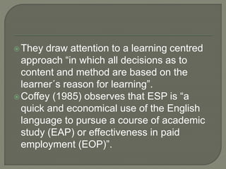 They draw attention to a learning centred
approach “in which all decisions as to
content and method are based on the
learner´s reason for learning”.
Coffey (1985) observes that ESP is “a
quick and economical use of the English
language to pursue a course of academic
study (EAP) or effectiveness in paid
employment (EOP)”.
 