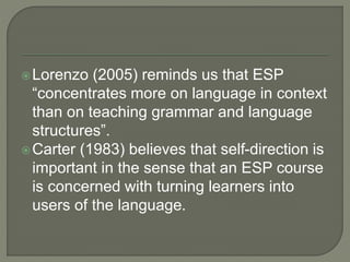 Lorenzo (2005) reminds us that ESP
“concentrates more on language in context
than on teaching grammar and language
structures”.
Carter (1983) believes that self-direction is
important in the sense that an ESP course
is concerned with turning learners into
users of the language.
 
