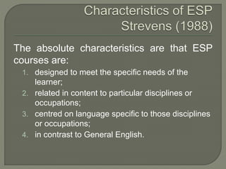 The absolute characteristics are that ESP
courses are:
1. designed to meet the specific needs of the
learner;
2. related in content to particular disciplines or
occupations;
3. centred on language specific to those disciplines
or occupations;
4. in contrast to General English.
 