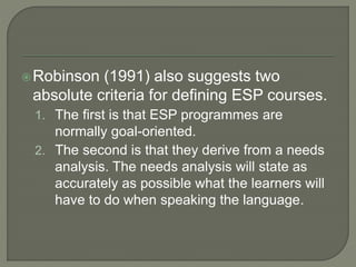 Robinson (1991) also suggests two
absolute criteria for defining ESP courses.
1. The first is that ESP programmes are
normally goal-oriented.
2. The second is that they derive from a needs
analysis. The needs analysis will state as
accurately as possible what the learners will
have to do when speaking the language.
 