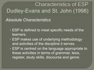 Absolute Characteristics
• ESP is defined to meet specific needs of the
learners.
• ESP makes use of underlying methodology
and activities of the discipline it serves.
• ESP is centred on the language appropriate to
these activities in terms of grammar, lexis,
register, study skills, discourse and genre.
 